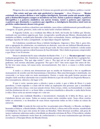 Albert Pike Moral e Dogma
72
Pitágoras deu aos magistrados de Crotona seu grande preceito religioso, político e social:
“Não existe mal que não seja preferível à Anarquia.” – disse Pitágoras – “Mesmo
existindo três noções divinas e três regiões inteligíveis, havendo assim um mundo triplo,
pois a Ordem Hierárquica sempre se manifesta em três. Existe a palavra simples, a palavra
hieroglífica e a palavra simbólica; em outros termos, existe a palavra que expressa,
a palavra que dissimula e a palavra que significa; a inteligência hierática total está no
perfeito conhecimento desses três graus”.
Pitágoras envolveu a doutrina com símbolos, mas evitou cuidadosamente personificações
e imagens, as quais, pensava, mais cedo ou mais tarde criariam idolatria.
A Sagrada Cabala, ou a tradição dos filhos de Seth, foi levada da Caldéia por Abraão,
ensinada aos sacerdotes egípcios por José, recuperada e purificada por Moisés, dissimulada sob
símbolos na Bíblia, revelada pelo Salvador a São João e acomodada, inteira, sob figuras hieráticas
análogas àquelas de toda a antigüidade, no Apocalipse daquele Apóstolo.
Os Cabalistas consideram Deus o Infinito Inteligente, Vigoroso e Vivo. Não é, para eles,
nem a agregação de existências, ou existência no abstrato, nem um ser definível filosoficamente.
Ele está em tudo, é diferente em tudo e maior do que tudo. Até Seu nome é inefável; e ainda assim
esse nome expressa apenas o ideal humano de Sua divindade. Não é dado às pessoas compreender
o que Deus é em Si mesmo.
Deus é o absoluto da Fé; mas o absoluto da Razão é SER, h w h y. “Eu sou o que sou” é uma
tradução paupérrima. Ser, Existência, é por si mesmo, porque se É. A razão de Ser é o próprio Ser.
Podemos perguntar, “Por quê algo existe?”, isto é, “Por quê tal ou tal coisa existe?” Mas não
podemos, sem sermos absurdos, perguntar “Por quê é Ser?” Isto seria supor Ser antes de Ser.
Se Ser teve uma causa, tal causa seria, necessariamente, Ser; isto é, a causa e o efeito seriam
idênticos.
A razão e a ciência nos demonstram que os modos de Existência e Ser se equilibram
mutuamente de acordo com leis harmoniosas e hieráticas. Mas uma hierarquia é sintetizada, em
crescendo, e se torna cada vez mais monárquica. Porém, a razão não pode hesitar perante um
simples chefe sem ficar alarmada com a enorme distância a que ele está de seu Supremo Monarca.
Em conseqüência, silencia e dá lugar à Fé.
O que é certo, mesmo para a ciência e para a razão, é que a idéia de Deus é a mais
grandiosa, a mais sagrada e a mais útil de todas as aspirações das pessoas; que a moralidade
repousa sobre esta crença, com sua sanção eterna. Esta crença, então, na humanidade, é o mais
real dos fenômenos do ser; e, se fosse falso, a natureza ressaltaria o absurdo; o nada daria forma
à vida e Deus seria ao mesmo tempo ser e não ser.
É para esta realidade filosófica e incontestável, chamada de A Idéia de Deus, que os
Cabalistas deram um nome. Todos os outros nomes estão contidos neste. Suas cifras contêm
todos os números; e os desenhos de suas letras expressam todas as leis e todas as coisas da
natureza.
SER É SER: A razão de Ser está em Ser; no princípio está o Mundo, e o Mundo, em lógica,
formulou a Palavra, a Razão falada; o Mundo está em Deus, e Deus está n’Ele mesmo, manifestado
à Inteligência. Eis o que está acima de todas as filosofias. Nisto devemos acreditar, sob pena de
nunca realmente sabermos nada e reincidindo no absurdo ceticismo de Pirro. O Sacerdócio, zelador
da Fé, repousa totalmente nesta base de conhecimento e é em seus ensinamentos que devemos
reconhecer o Princípio Divino do Mundo Eterno.
 