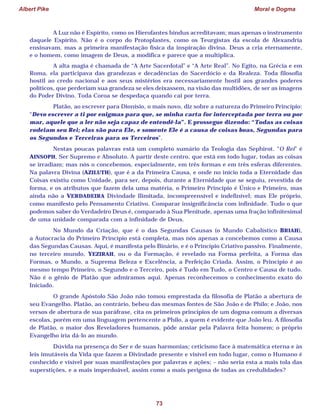 Albert Pike Moral e Dogma
73
A Luz não é Espírito, como os Hierofantes hindus acreditavam; mas apenas o instrumento
daquele Espírito. Não é o corpo do Protoplastes, como os Teurgistas da escola de Alexandria
ensinavam, mas a primeira manifestação física da inspiração divina. Deus a cria eternamente,
e o homem, como imagem de Deus, a modifica e parece que a multiplica.
A alta magia é chamada de “A Arte Sacerdotal” e “A Arte Real”. No Egito, na Grécia e em
Roma, ela participava das grandezas e decadências do Sacerdócio e da Realeza. Toda filosofia
hostil ao credo nacional e aos seus mistérios era necessariamente hostil aos grandes poderes
políticos, que perderiam sua grandeza se eles deixassem, na visão das multidões, de ser as imagens
do Poder Divino. Toda Coroa se despedaça quando cai por terra.
Platão, ao escrever para Dionísio, o mais novo, diz sobre a natureza do Primeiro Princípio:
“Devo escrever a ti por enigmas para que, se minha carta for interceptada por terra ou por
mar, aquele que a ler não seja capaz de entendê-la”. E prossegue dizendo: “Todas as coisas
rodeiam seu Rei; elas são para Ele, e somente Ele é a causa de coisas boas, Segundas para
os Segundos e Terceiras para os Terceiros”.
Nestas poucas palavras está um completo sumário da Teologia das Sephirot. “O Rei” é
AINSOPH, Ser Supremo e Absoluto. A partir deste centro, que está em todo lugar, todas as coisas
se irradiam; mas nós o concebemos, especialmente, em três formas e em três esferas diferentes.
Na palavra Divina (AZILUTH), que é a da Primeira Causa, e onde no início toda a Eternidade das
Coisas existiu como Unidade, para ser, depois, durante a Eternidade que se seguiu, revestida de
forma, e os atributos que fazem dela uma matéria, o Primeiro Princípio é Único e Primeiro, mas
ainda não a VERDADEIRA Divindade Ilimitada, incompreensível e indefinível; mas Ele próprio,
como manifesto pelo Pensamento Criativo. Comparar insignificância com infinidade. Tudo o que
podemos saber do Verdadeiro Deus é, comparado à Sua Plenitude, apenas uma fração infinitesimal
de uma unidade comparada com a infinidade de Deus.
No Mundo da Criação, que é o das Segundas Causas (o Mundo Cabalístico BRIAH),
a Autocracia do Primeiro Princípio está completa, mas nós apenas a concebemos como a Causa
das Segundas Causas. Aqui, é manifesta pelo Binário, e é o Princípio Criativo passivo. Finalmente,
no terceiro mundo, YEZIRAH, ou o da Formação, é revelado na Forma perfeita, a Forma das
Formas, o Mundo, a Suprema Beleza e Excelência, a Perfeição Criada. Assim, o Princípio é ao
mesmo tempo Primeiro, o Segundo e o Terceiro, pois é Tudo em Tudo, o Centro e Causa de tudo.
Não é o gênio de Platão que admiramos aqui. Apenas reconhecemos o conhecimento exato do
Iniciado.
O grande Apóstolo São João não tomou emprestada da filosofia de Platão a abertura de
seu Evangelho. Platão, ao contrário, bebeu das mesmas fontes de São João e de Philo; e João, nos
versos de abertura de sua paráfrase, cita os primeiros princípios de um dogma comum a diversas
escolas, porém em uma linguagem pertencente a Philo, a quem é evidente que João leu. A filosofia
de Platão, o maior dos Reveladores humanos, pôde ansiar pela Palavra feita homem; o próprio
Evangelho iria dá-lo ao mundo.
Dúvida na presença do Ser e de suas harmonias; ceticismo face à matemática eterna e às
leis imutáveis da Vida que fazem a Divindade presente e visível em todo lugar, como o Humano é
conhecido e visível por suas manifestações por palavras e ações; – não seria esta a mais tola das
superstições, e a mais imperdoável, assim como a mais perigosa de todas as credulidades?
 