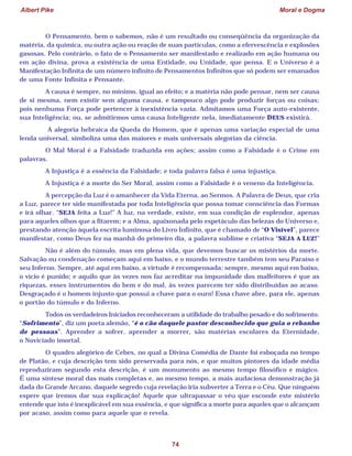Albert Pike Moral e Dogma
74
O Pensamento, bem o sabemos, não é um resultado ou conseqüência da organização da
matéria, da química, ou outra ação ou reação de suas partículas, como a efervescência e explosões
gasosas. Pelo contrário, o fato de o Pensamento ser manifestado e realizado em ação humana ou
em ação divina, prova a existência de uma Entidade, ou Unidade, que pensa. E o Universo é a
Manifestação Infinita de um número infinito de Pensamentos Infinitos que só podem ser emanados
de uma Fonte Infinita e Pensante.
A causa é sempre, no mínimo, igual ao efeito; e a matéria não pode pensar, nem ser causa
de si mesma, nem existir sem alguma causa, e tampouco algo pode produzir forças ou coisas;
pois nenhuma Força pode pertencer à inexistência vazia. Admitamos uma Força auto-existente,
sua Inteligência; ou, se admitirmos uma causa Inteligente nela, imediatamente DEUS existirá.
A alegoria hebraica da Queda do Homem, que é apenas uma variação especial de uma
lenda universal, simboliza uma das maiores e mais universais alegorias da ciência.
O Mal Moral é a Falsidade traduzida em ações; assim como a Falsidade é o Crime em
palavras.
A Injustiça é a essência da Falsidade; e toda palavra falsa é uma injustiça.
A Injustiça é a morte do Ser Moral, assim como a Falsidade é o veneno da Inteligência.
A percepção da Luz é o amanhecer da Vida Eterna, ao Sermos. A Palavra de Deus, que cria
a Luz, parece ter sido manifestada por toda Inteligência que possa tomar consciência das Formas
e irá olhar. “SEJA feita a Luz!” A luz, na verdade, existe, em sua condição de esplendor, apenas
para aqueles olhos que a fitarem; e a Alma, apaixonada pelo espetáculo das belezas do Universo e,
prestando atenção àquela escrita luminosa do Livro Infinito, que é chamado de “O Visível”, parece
manifestar, como Deus fez na manhã do primeiro dia, a palavra sublime e criativa “SEJA A LUZ!”
Não é além do túmulo, mas em plena vida, que devemos buscar os mistérios da morte.
Salvação ou condenação começam aqui em baixo, e o mundo terrestre também tem seu Paraíso e
seu Inferno. Sempre, até aqui em baixo, a virtude é recompensada; sempre, mesmo aqui em baixo,
o vício é punido; e aquilo que às vezes nos faz acreditar na impunidade dos malfeitores é que as
riquezas, esses instrumentos do bem e do mal, às vezes parecem ter sido distribuídas ao acaso.
Desgraçado é o homem injusto que possui a chave para o ouro! Essa chave abre, para ele, apenas
o portão do túmulo e do Inferno.
Todos os verdadeiros Iniciados reconheceram a utilidade do trabalho pesado e do sofrimento.
“Sofrimento”, diz um poeta alemão, “é o cão daquele pastor desconhecido que guia o rebanho
de pessoas”. Aprender a sofrer, aprender a morrer, são matérias escolares da Eternidade,
o Noviciado imortal.
O quadro alegórico de Cebes, no qual a Divina Comédia de Dante foi esboçada no tempo
de Platão, e cuja descrição tem sido preservada para nós, e que muitos pintores da idade média
reproduziram segundo esta descrição, é um monumento ao mesmo tempo filosófico e mágico.
É uma síntese moral das mais completas e, ao mesmo tempo, a mais audaciosa demonstração já
dada do Grande Arcano, daquele segredo cuja revelação iria subverter a Terra e o Céu. Que ninguém
espere que iremos dar sua explicação! Aquele que ultrapassar o véu que esconde este mistério
entende que isto é inexplicável em sua essência, e que significa a morte para aqueles que o alcançam
por acaso, assim como para aquele que o revela.
 