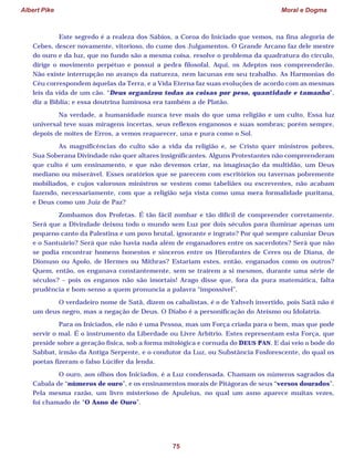 Albert Pike Moral e Dogma
75
Este segredo é a realeza dos Sábios, a Coroa do Iniciado que vemos, na fina alegoria de
Cebes, descer novamente, vitorioso, do cume dos Julgamentos. O Grande Arcano faz dele mestre
do ouro e da luz, que no fundo são a mesma coisa, resolve o problema da quadratura do círculo,
dirige o movimento perpétuo e possui a pedra filosofal. Aqui, os Adeptos nos compreenderão.
Não existe interrupção no avanço da natureza, nem lacunas em seu trabalho. As Harmonias do
Céu correspondem àquelas da Terra, e a Vida Eterna faz suas evoluções de acordo com as mesmas
leis da vida de um cão. “Deus organizou todas as coisas por peso, quantidade e tamanho”,
diz a Bíblia; e essa doutrina luminosa era também a de Platão.
Na verdade, a humanidade nunca teve mais do que uma religião e um culto. Essa luz
universal teve suas miragens incertas, seus reflexos enganosos e suas sombras; porém sempre,
depois de noites de Erros, a vemos reaparecer, una e pura como o Sol.
As magnificências do culto são a vida da religião e, se Cristo quer ministros pobres,
Sua Soberana Divindade não quer altares insignificantes. Alguns Protestantes não compreenderam
que culto é um ensinamento, e que não devemos criar, na imaginação da multidão, um Deus
mediano ou miserável. Esses oratórios que se parecem com escritórios ou tavernas pobremente
mobiliados, e cujos valorosos ministros se vestem como tabeliães ou escreventes, não acabam
fazendo, necessariamente, com que a religião seja vista como uma mera formalidade puritana,
e Deus como um Juiz de Paz?
Zombamos dos Profetas. É tão fácil zombar e tão difícil de compreender corretamente.
Será que a Divindade deixou todo o mundo sem Luz por dois séculos para iluminar apenas um
pequeno canto da Palestina e um povo brutal, ignorante e ingrato? Por quê sempre caluniar Deus
e o Santuário? Será que não havia nada além de enganadores entre os sacerdotes? Será que não
se podia encontrar homens honestos e sinceros entre os Hierofantes de Ceres ou de Diana, de
Dionuso ou Apolo, de Hermes ou Mithras? Estariam estes, então, enganados como os outros?
Quem, então, os enganava constantemente, sem se traírem a si mesmos, durante uma série de
séculos? – pois os enganos não são imortais! Arago disse que, fora da pura matemática, falta
prudência e bom-senso a quem pronuncia a palavra “impossível”.
O verdadeiro nome de Satã, dizem os cabalistas, é o de Yahveh invertido, pois Satã não é
um deus negro, mas a negação de Deus. O Diabo é a personificação do Ateísmo ou Idolatria.
Para os Iniciados, ele não é uma Pessoa, mas um Força criada para o bem, mas que pode
servir o mal. É o instrumento da Liberdade ou Livre Arbítrio. Estes representam esta Força, que
preside sobre a geração física, sob a forma mitológica e cornuda do DEUS PAN. E daí veio o bode do
Sabbat, irmão da Antiga Serpente, e o condutor da Luz, ou Substância Fosforescente, do qual os
poetas fizeram o falso Lúcifer da lenda.
O ouro, aos olhos dos Iniciados, é a Luz condensada. Chamam os números sagrados da
Cabala de “números de ouro”, e os ensinamentos morais de Pitágoras de seus “versos dourados”.
Pela mesma razão, um livro misterioso de Apuleius, no qual um asno aparece muitas vezes,
foi chamado de “O Asno de Ouro”.
 