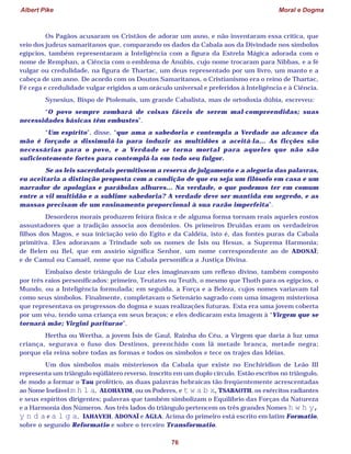 Albert Pike Moral e Dogma
76
Os Pagãos acusaram os Cristãos de adorar um asno, e não inventaram essa crítica, que
veio dos judeus samaritanos que, comparando os dados da Cabala aos da Divindade nos símbolos
egípcios, também representaram a Inteligência com a figura da Estrela Mágica adorada com o
nome de Remphan, a Ciência com o emblema de Anúbis, cujo nome trocaram para Nibbas, e a fé
vulgar ou credulidade, na figura de Thartac, um deus representado por um livro, um manto e a
cabeça de um asno. De acordo com os Doutos Samaritanos, o Cristianismo era o reino de Thartac,
Fé cega e credulidade vulgar erigidos a um oráculo universal e preferidos à Inteligência e à Ciência.
Synesius, Bispo de Ptolemaïs, um grande Cabalista, mas de ortodoxia dúbia, escreveu:
“O povo sempre zombará de coisas fáceis de serem mal-compreendidas; suas
necessidades básicas têm embustes”.
“Um espírito”, disse, “que ama a sabedoria e contempla a Verdade ao alcance da
mão é forçado a dissimulá-la para induzir as multidões a aceitá-la... As ficções são
necessárias para o povo, e a Verdade se torna mortal para aqueles que não são
suficientemente fortes para contemplá-la em todo seu fulgor.
Se as leis sacerdotais permitissem a reserva de julgamento e a alegoria das palavras,
eu aceitaria a distinção proposta com a condição de que eu seja um filósofo em casa e um
narrador de apologias e parábolas alhures... Na verdade, o que podemos ter em comum
entre a vil multidão e a sublime sabedoria? A verdade deve ser mantida em segredo, e as
massas precisam de um ensinamento proporcional à sua razão imperfeita”.
Desordens morais produzem feiúra física e de alguma forma tornam reais aqueles rostos
assustadores que a tradição associa aos demônios. Os primeiros Druidas eram os verdadeiros
filhos dos Magos, e sua iniciação veio do Egito e da Caldéia, isto é, das fontes puras da Cabala
primitiva. Eles adoravam a Trindade sob os nomes de Ísis ou Hesus, a Suprema Harmonia;
de Belen ou Bel, que em assírio significa Senhor, um nome correspondente ao de ADONAÏ;
e de Camul ou Camaël, nome que na Cabala personifica a Justiça Divina.
Embaixo deste triângulo de Luz eles imaginavam um reflexo divino, também composto
por três raios personificados: primeiro, Teutates ou Teuth, o mesmo que Thoth para os egípcios, o
Mundo, ou a Inteligência formulada; em seguida, a Força e a Beleza, cujos nomes variavam tal
como seus símbolos. Finalmente, completavam o Setenário sagrado com uma imagem misteriosa
que representava os progressos do dogma e suas realizações futuras. Esta era uma jovem coberta
por um véu, tendo uma criança em seus braços; e eles dedicaram esta imagem à “Virgem que se
tornará mãe; Virgini pariturae”.
Hertha ou Wertha, a jovem Ísis de Gaul, Rainha do Céu, a Virgem que daria à luz uma
criança, segurava o fuso dos Destinos, preenchido com lã metade branca, metade negra;
porque ela reina sobre todas as formas e todos os símbolos e tece os trajes das Idéias.
Um dos símbolos mais misteriosos da Cabala que existe no Enchiridion de Leão III
representa um triângulo eqüilátero reverso, inscrito em um duplo círculo. Estão escritos no triângulo,
de modo a formar o Tau profético, as duas palavras hebraicas tão freqüentemente acrescentadas
ao Nome Inefável m h l a, ALOHAYIM, ou os Poderes, e t w a b x, TSABAOTH, os exércitos radiantes
e seus espíritos dirigentes; palavras que também simbolizam o Equilíbrio das Forças da Natureza
e a Harmonia dos Números. Aos três lados do triângulo pertencem os três grandes Nomes h w h y,
y n d a e a l g a, IAHAVEH, ADONAÏ e AGLA. Acima do primeiro está escrito em latim Formatio,
sobre o segundo Reformatio e sobre o terceiro Transformatio.
 