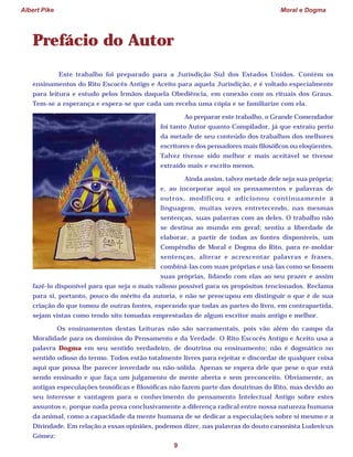 Albert Pike Moral e Dogma
9
Prefácio do Autor
Este trabalho foi preparado para a Jurisdição Sul dos Estados Unidos. Contém os
ensinamentos do Rito Escocês Antigo e Aceito para aquela Jurisdição, e é voltado especialmente
para leitura e estudo pelos Irmãos daquela Obediência, em conexão com os rituais dos Graus.
Tem-se a esperança e espera-se que cada um receba uma cópia e se familiarize com ela.
Ao preparar este trabalho, o Grande Comendador
foi tanto Autor quanto Compilador, já que extraiu perto
da metade de seu conteúdo dos trabalhos dos melhores
escritores e dos pensadores mais filosóficos ou eloqüentes.
Talvez tivesse sido melhor e mais aceitável se tivesse
extraído mais e escrito menos.
Ainda assim, talvez metade dele seja sua própria;
e, ao incorporar aqui os pensamentos e palavras de
outros, modificou e adicionou continuamente à
linguagem, muitas vezes entretecendo, nas mesmas
sentenças, suas palavras com as deles. O trabalho não
se destina ao mundo em geral; sentiu a liberdade de
elaborar, a partir de todas as fontes disponíveis, um
Compêndio de Moral e Dogma do Rito, para re-moldar
sentenças, alterar e acrescentar palavras e frases,
combiná-las com suas próprias e usá-las como se fossem
suas próprias, lidando com elas ao seu prazer e assim
fazê-lo disponível para que seja o mais valioso possível para os propósitos tencionados. Reclama
para si, portanto, pouco do mérito da autoria, e não se preocupou em distinguir o que é de sua
criação do que tomou de outras fontes, esperando que todas as partes do livro, em contrapartida,
sejam vistas como tendo sito tomadas emprestadas de algum escritor mais antigo e melhor.
Os ensinamentos destas Leituras não são sacramentais, pois vão além do campo da
Moralidade para os domínios do Pensamento e da Verdade. O Rito Escocês Antigo e Aceito usa a
palavra Dogma em seu sentido verdadeiro, de doutrina ou ensinamento; não é dogmático no
sentido odioso do termo. Todos estão totalmente livres para rejeitar e discordar de qualquer coisa
aqui que possa lhe parecer inverdade ou não-sólida. Apenas se espera dele que pese o que está
sendo ensinado e que faça um julgamento de mente aberta e sem preconceito. Obviamente, as
antigas especulações teosóficas e filosóficas não fazem parte das doutrinas do Rito, mas devido ao
seu interesse e vantagem para o conhecimento do pensamento Intelectual Antigo sobre estes
assuntos e, porque nada prova conclusivamente a diferença radical entre nossa natureza humana
da animal, como a capacidade da mente humana de se dedicar a especulações sobre si mesmo e a
Divindade. Em relação a essas opiniões, podemos dizer, nas palavras do douto canonista Ludovicus
Gómez:
 