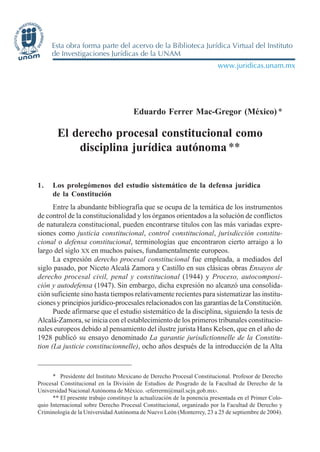 EDUARDO FERRER MAC-GREGOR - EL DERECHO PROCESAL CONSTITUCIONAL... 353
Eduardo Ferrer Mac-Gregor (México)*
El derecho procesal constitucional como
disciplina jurídica autónoma**
1. Los prolegómenos del estudio sistemático de la defensa jurídica
de la Constitución
Entre la abundante bibliografía que se ocupa de la temática de los instrumentos
de control de la constitucionalidad y los órganos orientados a la solución de conflictos
de naturaleza constitucional, pueden encontrarse títulos con las más variadas expre-
siones como justicia constitucional, control constitucional, jurisdicción constitu-
cional o defensa constitucional, terminologías que encontraron cierto arraigo a lo
largo del siglo XX en muchos países, fundamentalmente europeos.
La expresión derecho procesal constitucional fue empleada, a mediados del
siglo pasado, por Niceto Alcalá Zamora y Castillo en sus clásicas obras Ensayos de
derecho procesal civil, penal y constitucional (1944) y Proceso, autocomposi-
ción y autodefensa (1947). Sin embargo, dicha expresión no alcanzó una consolida-
ción suficiente sino hasta tiempos relativamente recientes para sistematizar las institu-
ciones y principios jurídico-procesales relacionados con las garantías de la Constitución.
Puede afirmarse que el estudio sistemático de la disciplina, siguiendo la tesis de
Alcalá-Zamora, se inicia con el establecimiento de los primeros tribunales constitucio-
nales europeos debido al pensamiento del ilustre jurista Hans Kelsen, que en el año de
1928 publicó su ensayo denominado La garantie jurisdictionnelle de la Constitu-
tion (La justicie constitucionnelle), ocho años después de la introducción de la Alta
* Presidente del Instituto Mexicano de Derecho Procesal Constitucional. Profesor de Derecho
Procesal Constitucional en la División de Estudios de Posgrado de la Facultad de Derecho de la
Universidad Nacional Autónoma de México. ‹eferrerm@mail.scjn.gob.mx›.
** El presente trabajo constituye la actualización de la ponencia presentada en el Primer Colo-
quio Internacional sobre Derecho Procesal Constitucional, organizado por la Facultad de Derecho y
Criminología de la Universidad Autónoma de Nuevo León (Monterrey, 23 a 25 de septiembre de 2004).
 