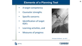 Elements of a Planning Tool
• A target competency
• Counselor strengths
• Specific concerns
• Identification of target
KSA’s
• Learning activities, and
• Measures of progress
Participant Workbook – pp. 66-67
 