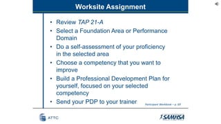 Worksite Assignment
• Review TAP 21-A
• Select a Foundation Area or Performance
Domain
• Do a self-assessment of your proficiency
in the selected area
• Choose a competency that you want to
improve
• Build a Professional Development Plan for
yourself, focused on your selected
competency
• Send your PDP to your trainer Participant Workbook – p. 69
 