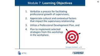 Module 7: Learning Objectives
1. Verbalize a process for facilitating
professional growth of supervisees,
2. Appreciate cultural and contextual factors
that impact the supervisory relationship
3. Utilize a Professional Development Plan, and
4. Plan to implement selected
strategies from this workshop
in the workplace.
Participant Workbook – p. 63
 