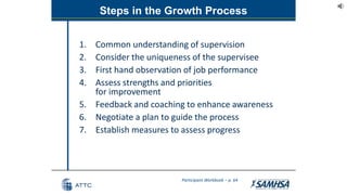 Steps in the Growth Process
1. Common understanding of supervision
2. Consider the uniqueness of the supervisee
3. First hand observation of job performance
4. Assess strengths and priorities
for improvement
5. Feedback and coaching to enhance awareness
6. Negotiate a plan to guide the process
7. Establish measures to assess progress
Participant Workbook – p. 64
 