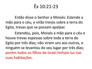 Êx 10:21-23
Então disse o Senhor a Moisés: Estende a
mão para o céu, e virão trevas sobre a terra do
Egito, trevas que se possam apalpar.
Estendeu, pois, Moisés a mão para o céu e
houve trevas espessas sobre toda a terra do
Egito por três dias; não viram uns aos outros, e
ninguém se levantou do seu lugar por três dias;
porém todos os filhos de Israel tinham luz nas
suas habitações.
 