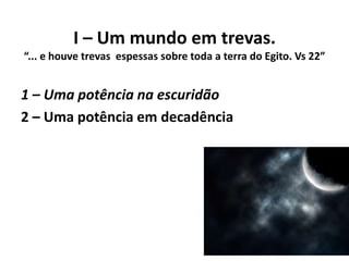 I – Um mundo em trevas.
“... e houve trevas espessas sobre toda a terra do Egito. Vs 22”
1 – Uma potência na escuridão
2 – Uma potência em decadência
 