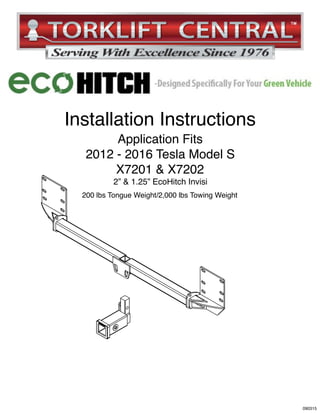 SAFETY FIRST!
L)
L)
2013-2015
TESLA
MODEL S
Installation Instructions
Application Fits
2012 - 2016 Tesla Model S
X7201 & X7202
2” & 1.25” EcoHitch Invisi
200 lbs Tongue Weight/2,000 lbs Towing Weight
090315
 