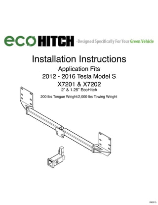 SAFETY FIRST!
L)
L)
2013-2015
Installation Instructions
Application Fits
2012 - 2016 Tesla Model S
X7201 & X7202
2” & 1.25” EcoHitch
200 lbs Tongue Weight/2,000 lbs Towing Weight
090315
 