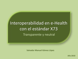 Interoperabilidad en e-Health
con el estándar X73
Transparente y neutral
Salvador Manuel Gómez López
Año 2010
 