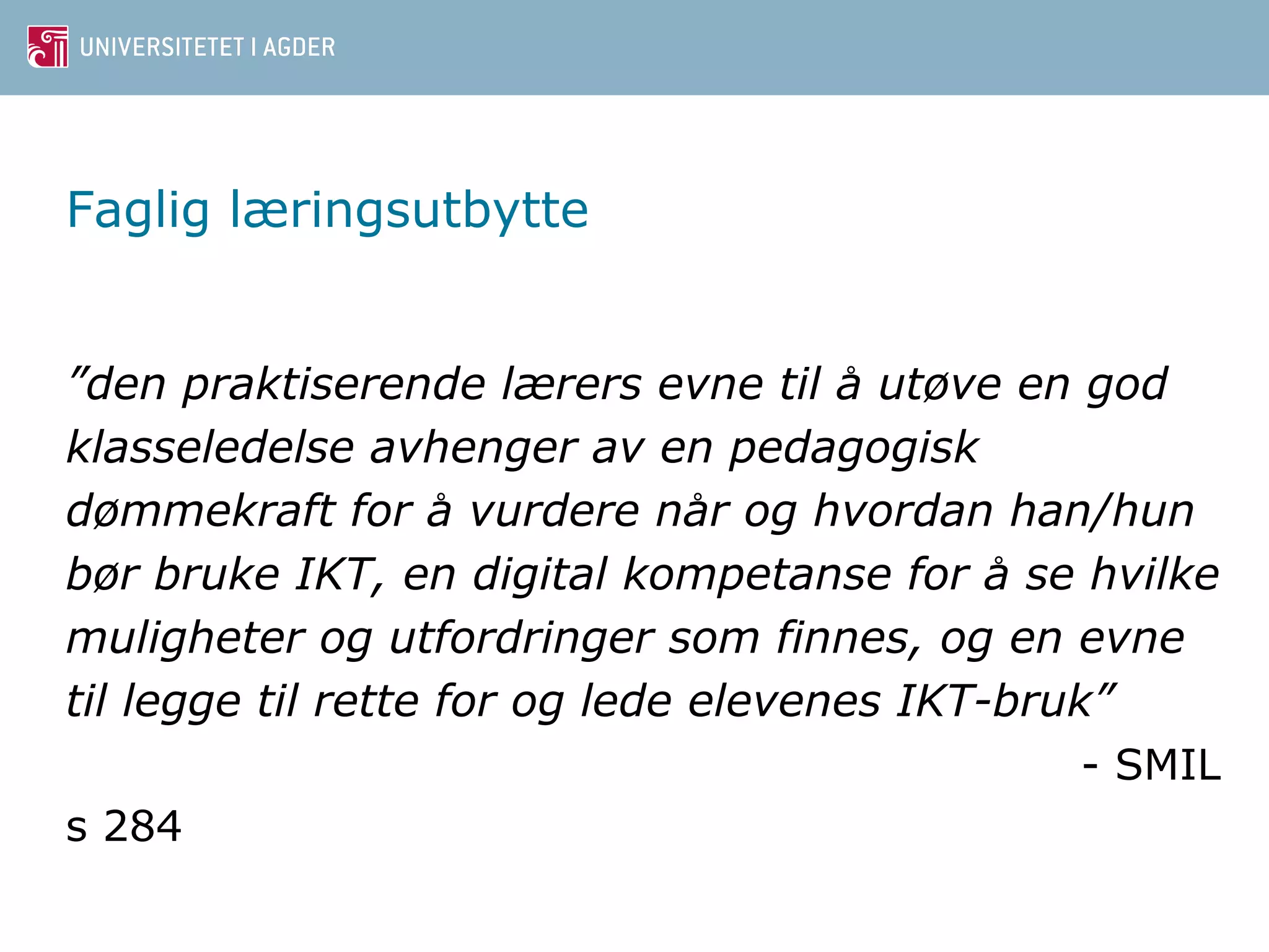 Faglig læringsutbytte 
”den praktiserende lærers evne til a ̊utøve en god 
klasseledelse avhenger av en pedagogisk 
dømmekraft for a ̊vurdere nar̊ og hvordan han/hun 
bør bruke IKT, en digital kompetanse for a ̊se hvilke 
muligheter og utfordringer som finnes, og en evne 
til legge til rette for og lede elevenes IKT-bruk” 
- SMIL 
s 284 
 