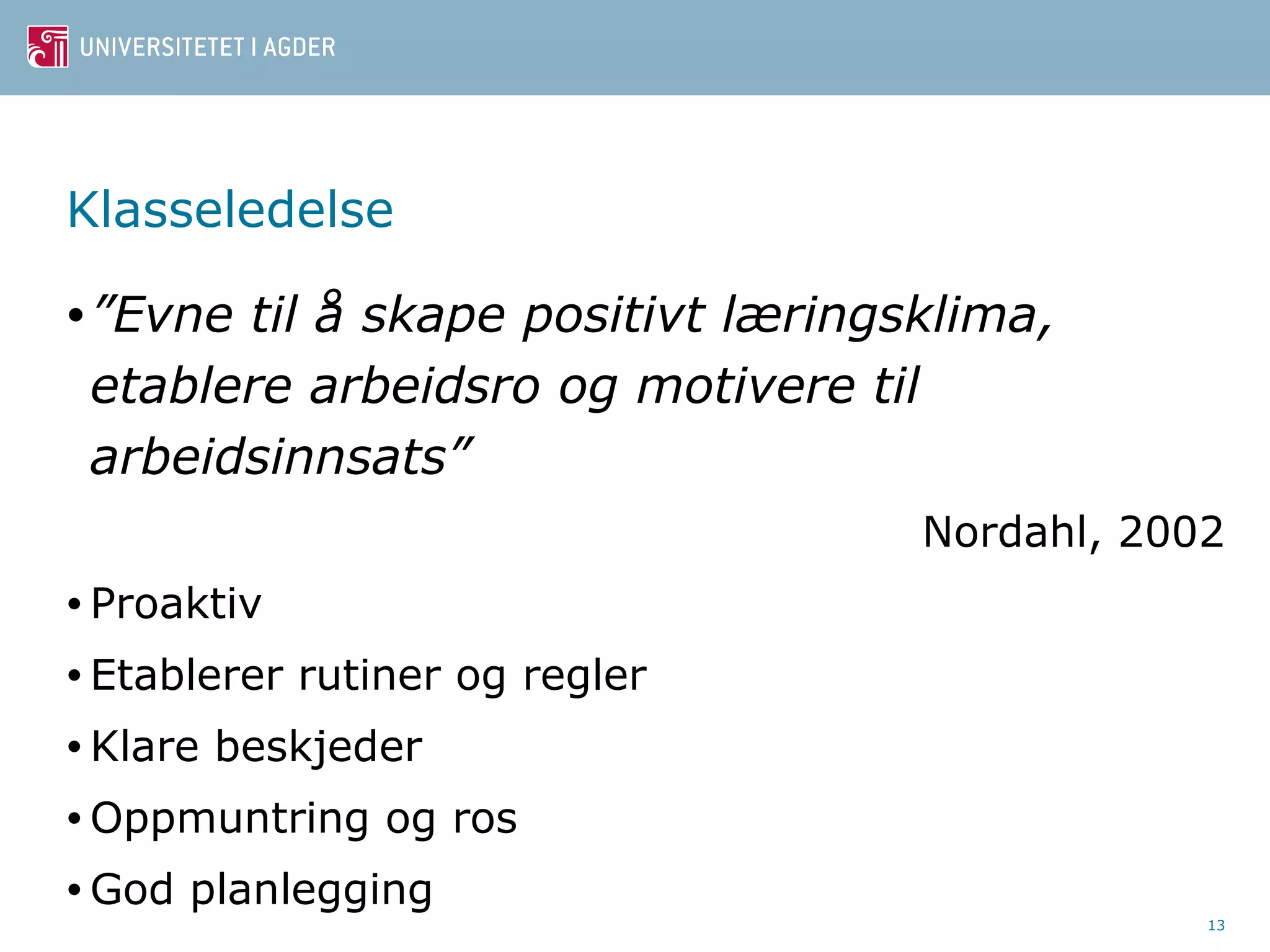 Klasseledelse 
•”Evne til å skape positivt læringsklima, 
etablere arbeidsro og motivere til 
arbeidsinnsats” 
Nordahl, 2002 
• Proaktiv 
• Etablerer rutiner og regler 
•Klare beskjeder 
•Oppmuntring og ros 
•God planlegging 
13 
 