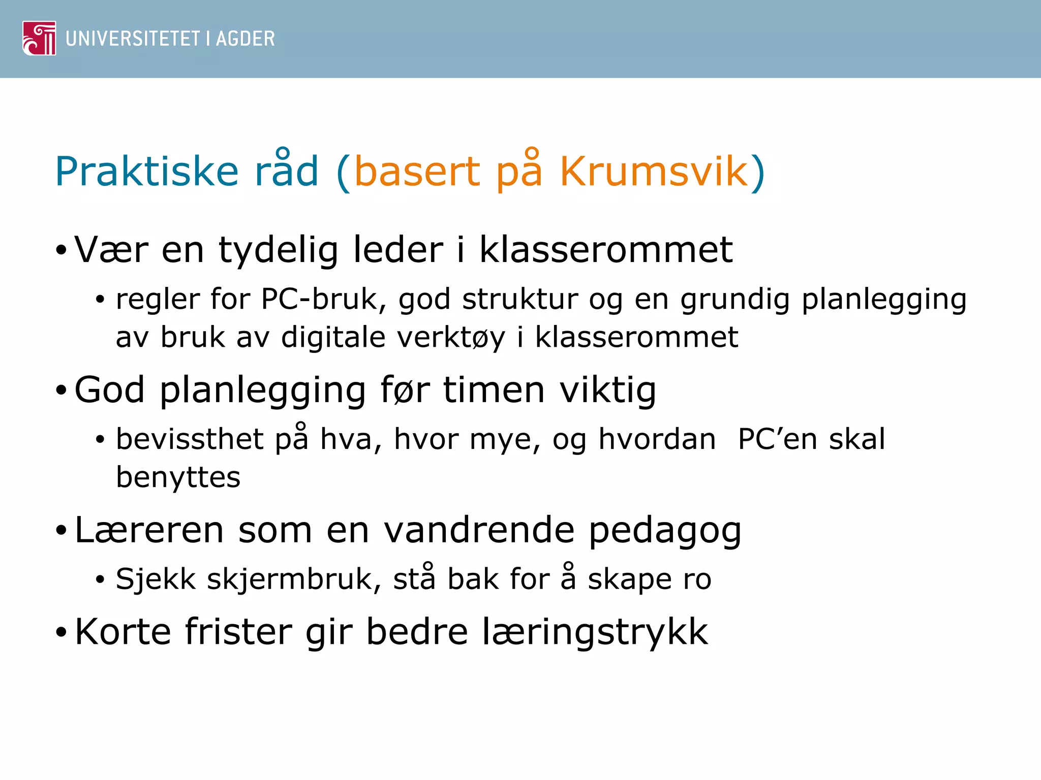 Praktiske råd (basert på Krumsvik) 
•Vær en tydelig leder i klasserommet 
• regler for PC-bruk, god struktur og en grundig planlegging 
av bruk av digitale verktøy i klasserommet 
•God planlegging før timen viktig 
• bevissthet på hva, hvor mye, og hvordan PC’en skal 
benyttes 
•Læreren som en vandrende pedagog 
• Sjekk skjermbruk, stå bak for å skape ro 
•Korte frister gir bedre læringstrykk 
 