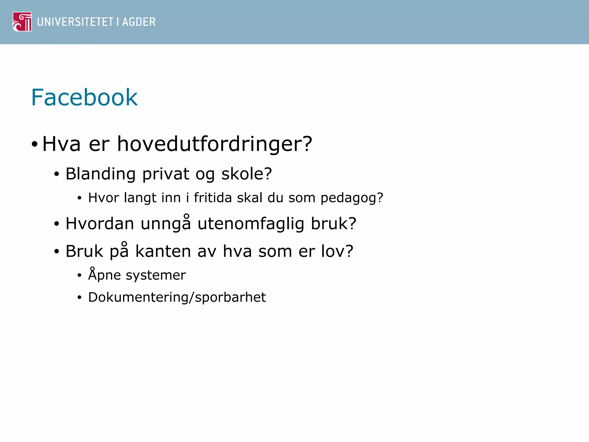 Facebook 
•Hva er hovedutfordringer? 
• Blanding privat og skole? 
• Hvor langt inn i fritida skal du som pedagog? 
• Hvordan unngå utenomfaglig bruk? 
• Bruk på kanten av hva som er lov? 
• Åpne systemer 
• Dokumentering/sporbarhet 
 