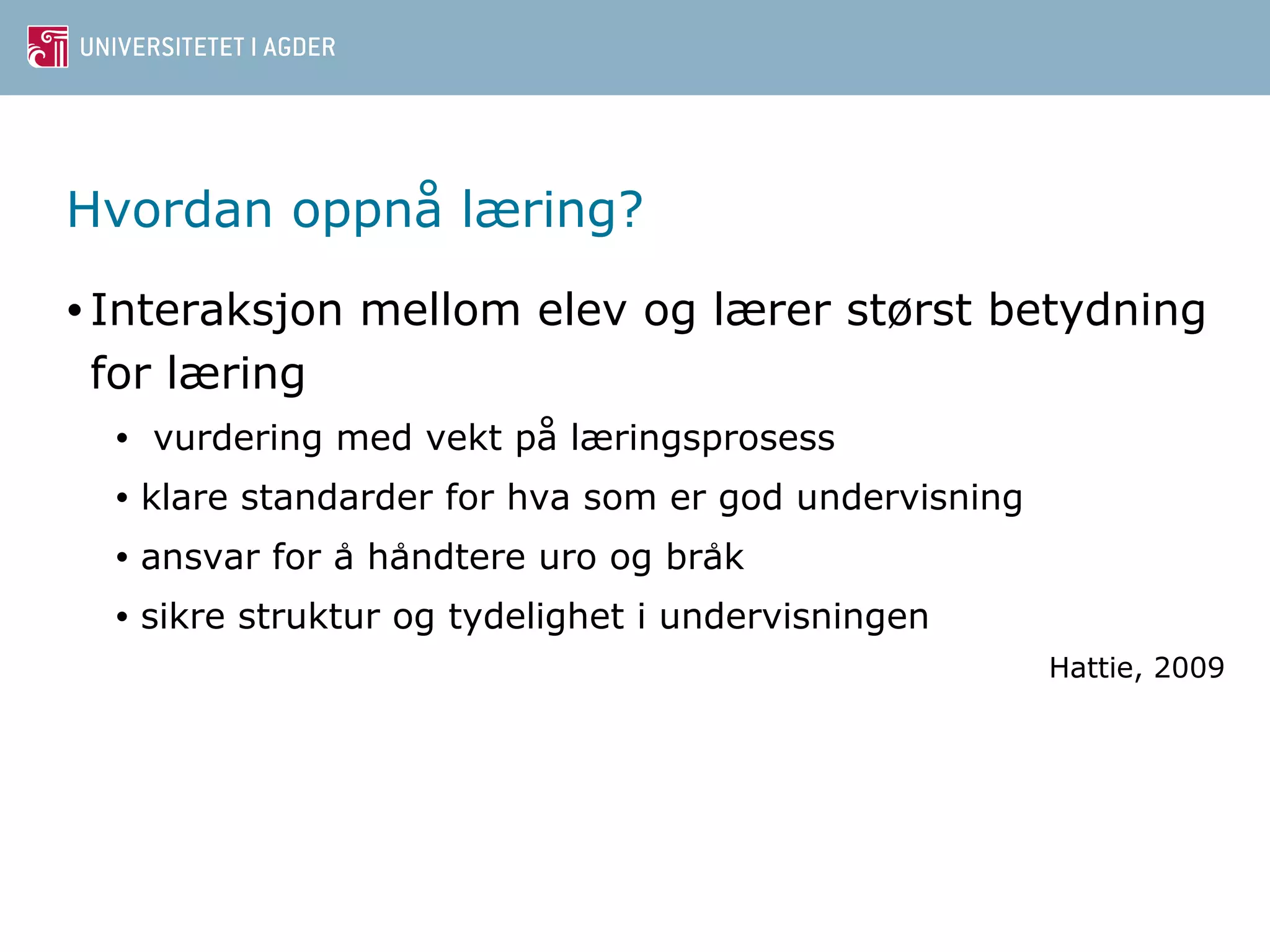 Hvordan oppnå læring? 
• Interaksjon mellom elev og lærer størst betydning 
for læring 
• vurdering med vekt på læringsprosess 
• klare standarder for hva som er god undervisning 
• ansvar for a ̊han̊dtere uro og brak̊ 
• sikre struktur og tydelighet i undervisningen 
Hattie, 2009 
 