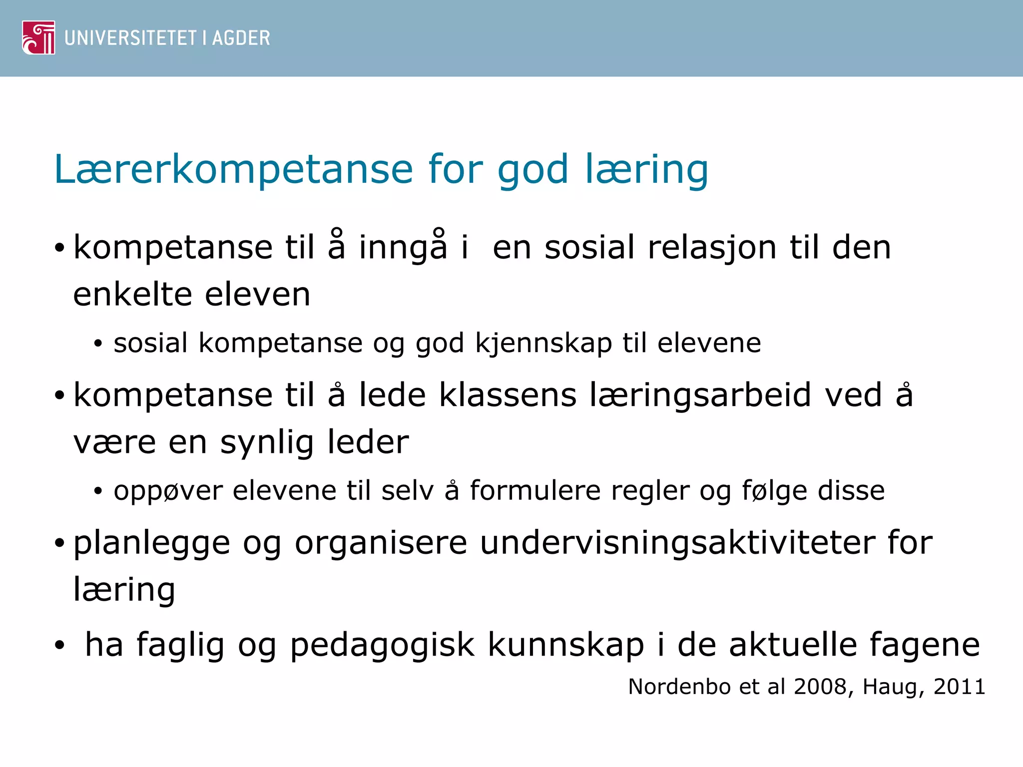 Lærerkompetanse for god læring 
• kompetanse til å inngå i en sosial relasjon til den 
enkelte eleven 
• sosial kompetanse og god kjennskap til elevene 
• kompetanse til a lede ̊klassens læringsarbeid ved a ̊ 
være en synlig leder 
• oppøver elevene til selv a ̊formulere regler og følge disse 
• planlegge og organisere undervisningsaktiviteter for 
læring 
• ha faglig og pedagogisk kunnskap i de aktuelle fagene 
Nordenbo et al 2008, Haug, 2011 
 
