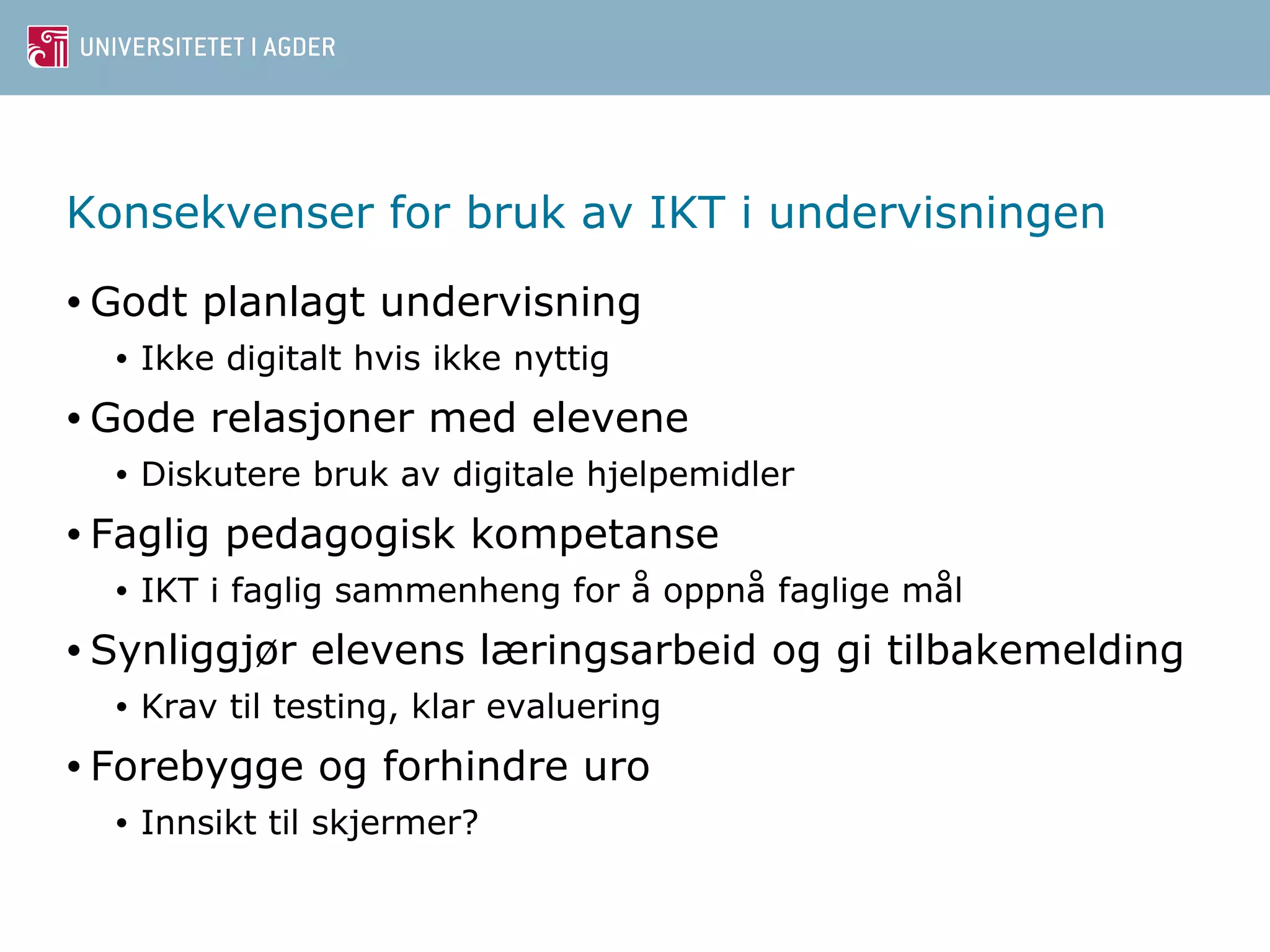 Konsekvenser for bruk av IKT i undervisningen 
•Godt planlagt undervisning 
• Ikke digitalt hvis ikke nyttig 
•Gode relasjoner med elevene 
• Diskutere bruk av digitale hjelpemidler 
• Faglig pedagogisk kompetanse 
• IKT i faglig sammenheng for å oppnå faglige mål 
• Synliggjør elevens læringsarbeid og gi tilbakemelding 
• Krav til testing, klar evaluering 
• Forebygge og forhindre uro 
• Innsikt til skjermer? 
 