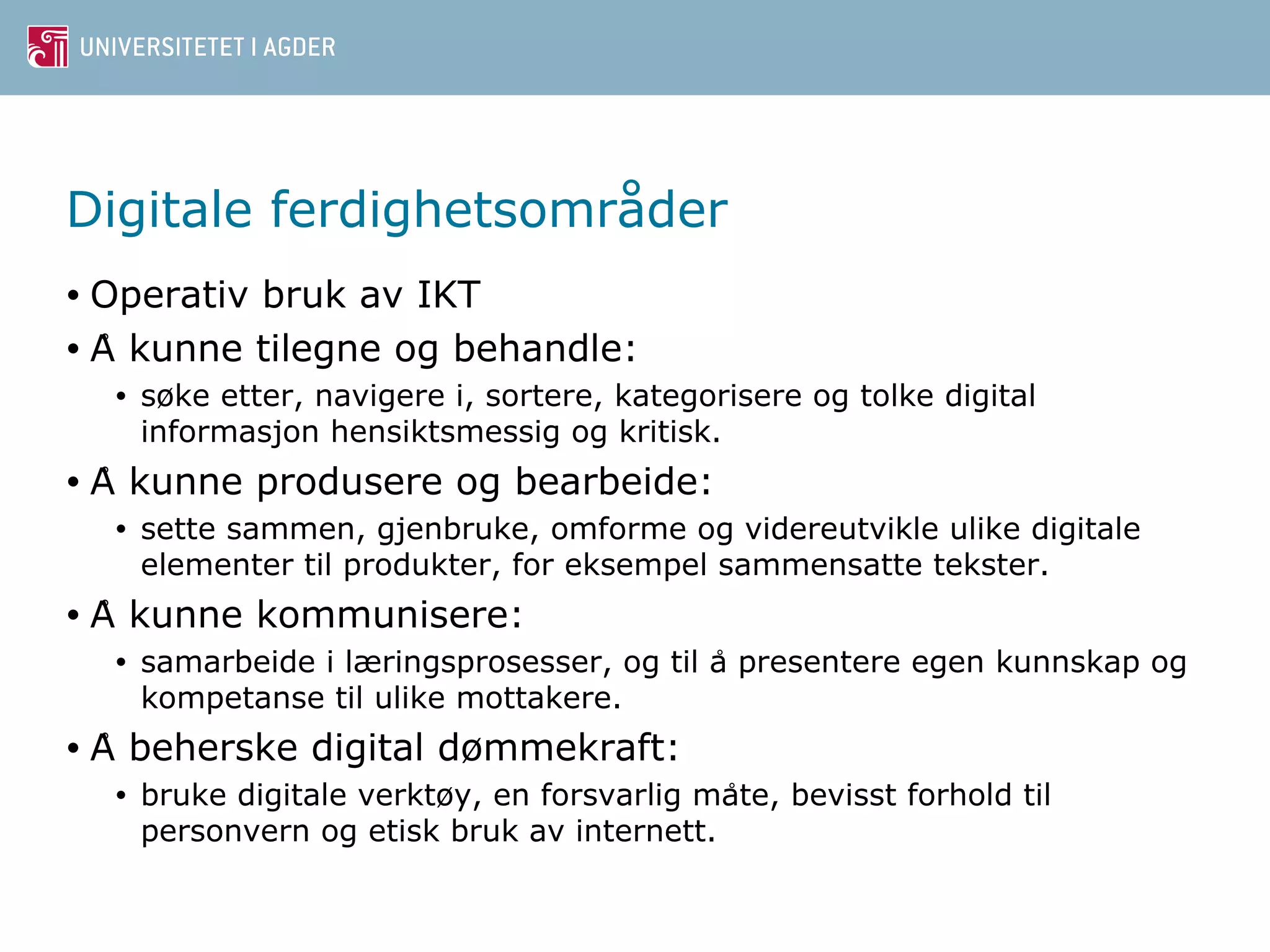 Digitale ferdighetsområder 
• Operativ bruk av IKT 
• A ̊kunne tilegne og behandle: 
• søke etter, navigere i, sortere, kategorisere og tolke digital 
informasjon hensiktsmessig og kritisk. 
• A ̊kunne produsere og bearbeide: 
• sette sammen, gjenbruke, omforme og videreutvikle ulike digitale 
elementer til produkter, for eksempel sammensatte tekster. 
• A ̊kunne kommunisere: 
• samarbeide i læringsprosesser, og til a ̊presentere egen kunnskap og 
kompetanse til ulike mottakere. 
• A ̊beherske digital dømmekraft: 
• bruke digitale verktøy, en forsvarlig mat̊e, bevisst forhold til 
personvern og etisk bruk av internett. 
 