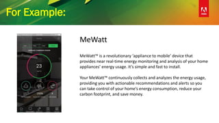 For Example:
MeWatt
MeWatt™ is a revolutionary ‘appliance to mobile’ device that
provides near real-time energy monitoring and analysis of your home
appliances’ energy usage. It’s simple and fast to install.
Your MeWatt™ continuously collects and analyzes the energy usage,
providing you with actionable recommendations and alerts so you
can take control of your home’s energy consumption, reduce your
carbon footprint, and save money.
 