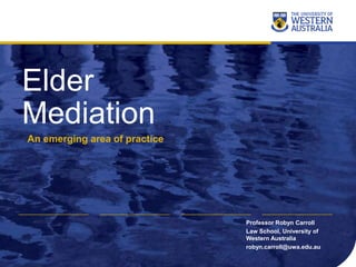 Elder
Mediation
An emerging area of practice
Professor Robyn Carroll
Law School, University of
Western Australia
robyn.carroll@uwa.edu.au
 