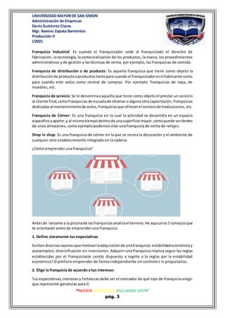 UNIVERSIDAD MAYOR DE SAN SIMON
Administración de Empresas
Denis Gutiérrez Claros
Mgr. Ramiro Zapata Barrientos
Producción II
I/2021
“MORIR ANTES QUE ESCLAVOS VIVIR”
pág. 3
Franquicia Industrial: Es cuando el franquiciador cede al franquiciado el derecho de
fabricación, la tecnología, la comercialización de los productos, la marca, los procedimientos
administrativos y de gestión y las técnicas de venta, por ejemplo, las franquicias de comida.
Franquicia de distribución o de producto: Es aquella franquicia que tiene como objeto la
distribuciónde productooproductostantopara cuando el franquiciadoresel fabricante como
para cuando este actúa como central de compras. Por ejemplo: franquicias de ropa, de
muebles, etc.
Franquicia de servicio:Se le denominaaaquella que tiene como objeto el prestar un servicio
al cliente final,comofranquiciasde escuelade idiomas o alguna otra capacitación, franquicias
dedicadasal mantenimientode autos,franquiciasque ofrecenel serviciode traducciones, etc.
Franquicia de Córner: Es una franquicia en la cual la actividad se desarrolla en un espacio
específicoyaparte;y al mismotiempodentrode unasuperficie mayor,comopuede serdentro
de unos almacenes, como ejemplo podemos citar una franquicia de venta de relojes.
Shop in shop: Es una franquicia de córner en la que se recrea la decoración y el ambiente de
cualquier otro establecimiento integrado en la cadena.
¿Cómo emprender una franquicia?
Antesde lanzarte a la piscinade lasfranquiciasanalizael terreno.He aquíunos5 consejosque
te orientarán antes de emprender una franquicia
1. Define claramente tus expectativas
Existendiversasrazonesque motivanlaadquisiciónde unafranquicia:estabilidadeconómicay
autoempleo; diversificación en inversiones. Adquirir una franquicia implica seguir las reglas
establecidas por el franquiciaste ¿estás dispuesto a regirte a la reglas por la estabilidad
económica? O prefiere emprender de forma independiente sin controles ni propietarios.
2. Elige la franquicia de acuerdo a tus intereses
Tus expectativas,intereses y fortalezas debe ser el marcador de qué tipo de franquicia elegir
que represente ganancias para ti.
 