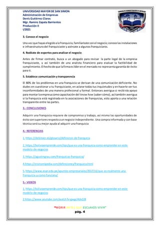 UNIVERSIDAD MAYOR DE SAN SIMON
Administración de Empresas
Denis Gutiérrez Claros
Mgr. Ramiro Zapata Barrientos
Producción II
I/2021
“MORIR ANTES QUE ESCLAVOS VIVIR”
pág. 4
3. Conoce el negocio
Una vez que hayaselegidoala franquicia,familiarízate conel negocio;conoce lasinstalaciones
e infraestructura del franquiciaste y acércate a algunos franquiciaros.
4. Rodéate de expertos para analizar el negocio
Antes de firmar contrato, busca a un abogado para revisar la parte legal de la empresa
franquiciaste, y así también de una analista financiero para evaluar la factibilidad de
cumplimiento.El hechode que lafirmaeslíderen el mercado no representa garantía de éxito
para ti.
5. Establece comunicación y transparencia
El 80% de los problemas en una franquicia se derivan de una comunicación deficiente. No
dudes en cuestionar a tu franquiciaste, en aclarar todas tus inquietudes y en hacerle ver tus
inconformidades de una manera profesional y formal. Entonces averigua si recibirás apoyo
para montar laempresacomocapacitación del know how (saber cómo), así también averigua
si la franquicia está registrada en la asociaciones de franquicias, esto aporta a una relación
transparente entre las partes.
3.- CONCLUSIONES
Adquirir una franquicia requiere de compromiso y trabajo, así mismo las oportunidades de
éxitosonsuperioresrespectoaunnegocio independiente. Una compra informada y con base
técnica será su mejor ayuda al adquirir una franquicia
4.- REFERENCIAS
1. https://debitoor.es/glosario/definicion-de-franquicia
2. https://boliviaemprende.com/tips/que-es-una-franquicia-como-emprender-en-este-
modelo-de-negocios
3. https://agustingrau.com/franquicias-franquicia/
4.https://economipedia.com/definiciones/franquicia.html
5. https://www.esan.edu.pe/apuntes-empresariales/2017/11/que-es-realmente-una-
franquicia-y-como-funciona/
5.- VIDEOS
1. https://boliviaemprende.com/tips/que-es-una-franquicia-como-emprender-en-este-
modelo-de-negocios
2.https://www.youtube.com/watch?v=gwgcIKdx228
 