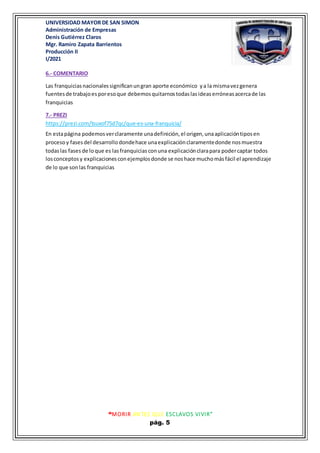 UNIVERSIDAD MAYOR DE SAN SIMON
Administración de Empresas
Denis Gutiérrez Claros
Mgr. Ramiro Zapata Barrientos
Producción II
I/2021
“MORIR ANTES QUE ESCLAVOS VIVIR”
pág. 5
6.- COMENTARIO
Las franquiciasnacionalessignificanungran aporte económico ya la mismavezgenera
fuentesde trabajoesporesoque debemosquitarnostodaslasideaserróneasacercade las
franquicias
7.- PREZI
https://prezi.com/tsuxof75d7qc/que-es-una-franquicia/
En estapágina podemosverclaramente unadefinición,el origen,unaaplicacióntiposen
procesoy fasesdel desarrollodondehace unaexplicaciónclaramentedonde nosmuestra
todaslas fases de loque es lasfranquicias conuna explicaciónclarapara podercaptar todos
losconceptosy explicacionesconejemplosdonde se noshace muchomásfácil el aprendizaje
de lo que sonlas franquicias
 