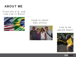 ABOUT ME
Fr om the U .S. and
now live in Br az il
U s ed to teac h
ESL o fflin e
Lik e to be
ups ide dow n!
 