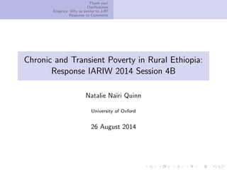 Thank you!
Clariﬁcations
Empirics: Why so similar to J-R?
Response to Comments
Chronic and Transient Poverty in Rural Ethiopia:
Response IARIW 2014 Session 4B
Natalie Na¨ıri Quinn
University of Oxford
26 August 2014
 