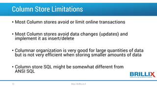 Column Store Limitations 
•Most Column stores avoid or limit online transactions 
•Most Column stores avoid data changes (updates) and implement it as insert/delete 
•Columnar organization is very good for large quantities of data but is not very efficient when storing smaller amounts of data 
•Column store SQL might be somewhat different from ANSI SQL 
12 http://brillix.co.il 
 