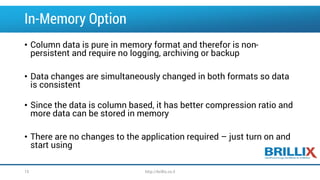 In-Memory Option 
•Column data is pure in memory format and therefor is non- persistent and require no logging, archiving or backup 
•Data changes are simultaneously changed in both formats so data is consistent 
•Since the data is column based, it has better compression ratio and more data can be stored in memory 
•There are no changes to the application required –just turn on and start using 
15 http://brillix.co.il 
 
