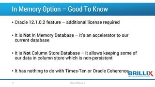 In Memory Option –Good To Know 
•Oracle 12.1.0.2 feature –additional license required 
•It is NotIn Memory Database –it’s an accelerator to our current database 
•It is NotColumn Store Database –it allows keeping some of our data in column store which is non-persistent 
•It has nothing to do with Times-Ten or Oracle Coherence 
17 http://brillix.co.il 
 