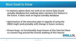 More Good to Know 
•In memory option does not work on an Active Data Guard standby database but roadmap does contains this feature in the future. It does work on logical standby database 
•Optimization of the execution plan in regards of using the DBIM might (and probably will) change in future versions 
•Known bugs: no functionality bugs known at this time but there is a known bug around the license auditing of this feature 
18 http://brillix.co.il 
 