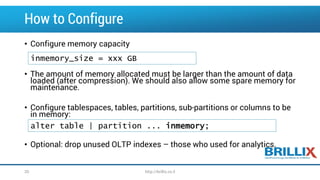 How to Configure 
•Configure memory capacity 
•The amount of memory allocated must be larger than the amount of data loaded (after compression). We should also allow some spare memory for maintenance. 
•Configure tablespaces, tables, partitions, sub-partitions or columns to be in memory: 
•Optional: drop unused OLTP indexes –those who used for analytics. 
inmemory_size= xxx GB 
alter table | partition ...inmemory; 
20 http://brillix.co.il 
 