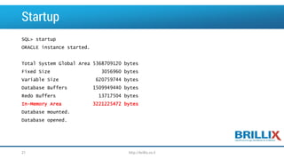 Startup 
SQL> startup 
ORACLE instance started. 
Total System Global Area 5368709120 bytes 
Fixed Size 3056960 bytes 
Variable Size 620759744 bytes 
Database Buffers 1509949440 bytes 
Redo Buffers 13717504 bytes 
In-Memory Area 3221225472 bytes 
Database mounted. 
Database opened. 
21 http://brillix.co.il 
 