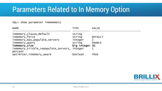 Parameters Related to In Memory Option 
SQL> show parameter inmememory 
NAME TYPE VALUE 
----------------------------------------------------------------------------- 
inmemory_clause_defaultstring 
inmemory_forcestring DEFAULT 
inmemory_max_populate_serversinteger 2 
inmemory_querystring ENABLE 
inmemory_sizebig integer 3G 
inmemory_trickle_repopulate_servers_ integer 1 
percent 
optimizer_inmemory_awarebooleanTRUE 
22 http://brillix.co.il 
 