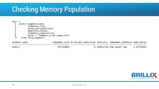 Checking Memory Population 
SQL> r 
1 select segment_name, 
2 inmemory_size, 
3 bytes_not_populated, 
4 populate_status, 
5 inmemory_compression, 
6 bytes / inmemory_sizecomp_ratio 
7* from v$im_segments 
SEGMENT_NAME INMEMORY_SIZE BYTES_NOT_POPULATED POPULATE_ INMEMORY_COMPRESS COMP_RATIO 
-------------------------------------------------------------------------------------------------- 
PEOPLE 853540864 0 COMPLETED FOR QUERY LOW 2.43734644 
28 http://brillix.co.il 
 