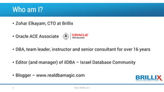 Who am I? 
•Zohar Elkayam, CTO at Brillix 
•Oracle ACE Associate 
•DBA, team leader, instructor and senior consultant for over 16 years 
•Editor (and manager) of ilDBA –Israel Database Community 
•Blogger –www.realdbamagic.com 
3 http://brillix.co.il 
 