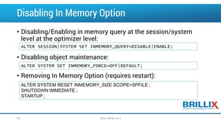 Disabling In Memory Option 
•Disabling/Enabling in memory query at the session/system level at the optimizer level: 
•Disabling object maintenance: 
•Removing In Memory Option (requires restart): 
ALTER SESSION|SYSTEM SET INMEMORY_QUERY=DISABLE|ENABLE; 
ALTER SYSTEM SET INMEMORY_FORCE=OFF|DEFAULT; 
ALTER SYSTEM RESET INMEMORY_SIZE SCOPE=SPFILE ; 
SHUTDOWN IMMEDIATE ; 
STARTUP ; 
34 http://brillix.co.il 
 
