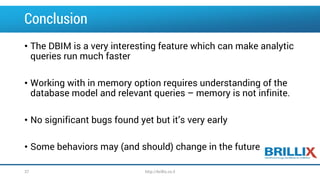 Conclusion 
•The DBIM is a very interesting feature which can make analytic queries run much faster 
•Working with in memory option requires understanding of the database model and relevant queries –memory is not infinite. 
•No significant bugs found yet but it’s very early 
•Some behaviors may (and should) change in the future 
37 http://brillix.co.il 
 