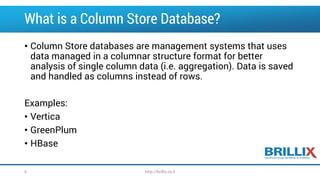 What is a Column Store Database? 
•Column Store databases are management systems that uses data managed in a columnar structure format for better analysis of single column data (i.e. aggregation). Data is saved and handled as columns instead of rows. 
Examples: 
•Vertica 
•GreenPlum 
•HBase 
6 http://brillix.co.il 
 
