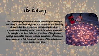 The history
There are many legends associated with this holiday: According to
one theory, it could have originated as a harvest festival. The deity
of wealth, Lakshmi, is venerated on these dates to attract
prosperity and depending on the region, different stories are told,
for example, in northern India the return home of King Rama of
Ayodhya is venerated, In whose welcome several rows of illuminated
lamps were used, a fact from which the name of the festival comes,
which means row of lamps.
 