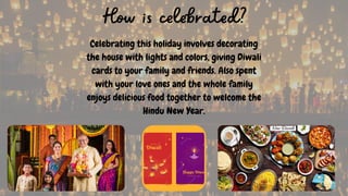 Celebrating this holiday involves decorating
the house with lights and colors, giving Diwali
cards to your family and friends. Also spent
with your love ones and the whole family
enjoys delicious food together to welcome the
Hindu New Year.
How is celebrated?
 