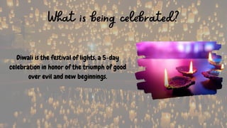 What is being celebrated?
Diwali is the festival of lights, a 5-day
celebration in honor of the triumph of good
over evil and new beginnings.
 