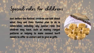 Just before the festival, children can talk about
what they and their families plan to do in
celebration, including any special roles the
children may have, such as making rangoli
patterns or helping to make coconut burfi
sweets to offer to visitors and to give as gifts.
Special roles for childrens
 