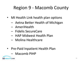 Region 9 - Macomb County
10
• MI Health Link health plan options
– Aetna Better Health of Michigan
– AmeriHealth
– Fidelis SecureCare
– HAP Midwest Health Plan
– Molina Healthcare
• Pre-Paid Inpatient Health Plan
– Macomb PIHP
 
