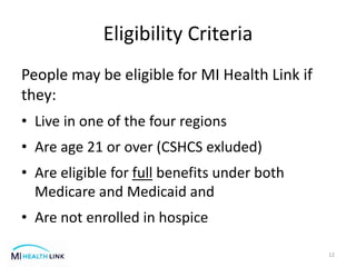 Eligibility Criteria
People may be eligible for MI Health Link if
they:
• Live in one of the four regions
• Are age 21 or over (CSHCS exluded)
• Are eligible for full benefits under both
Medicare and Medicaid and
• Are not enrolled in hospice
12
 