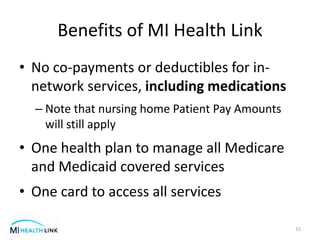 Benefits of MI Health Link
• No co-payments or deductibles for in-
network services, including medications
– Note that nursing home Patient Pay Amounts
will still apply
• One health plan to manage all Medicare
and Medicaid covered services
• One card to access all services
15
 